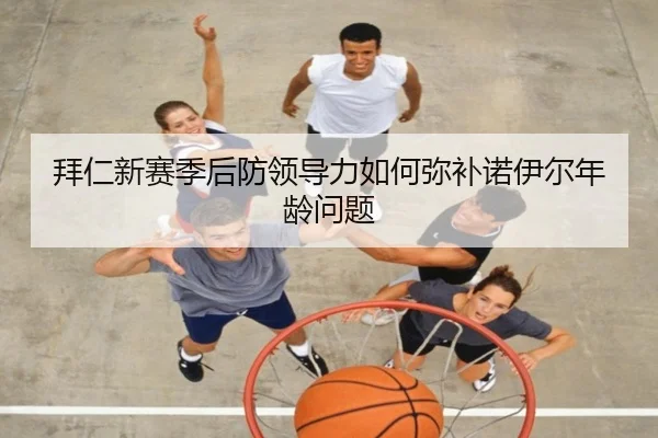 拜仁新赛季后防领导力如何弥补诺伊尔年龄问题