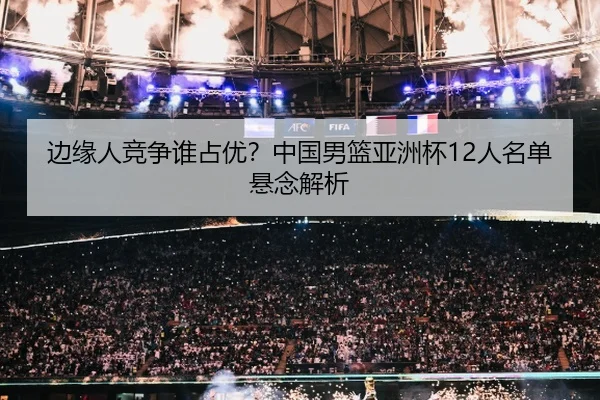 边缘人竞争谁占优？中国男篮亚洲杯12人名单悬念解析