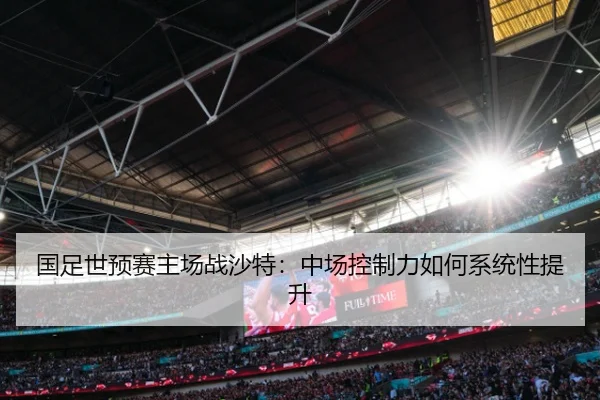 国足世预赛主场战沙特：中场控制力如何系统性提升