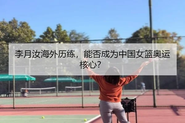 李月汝海外历练，能否成为中国女篮奥运核心？